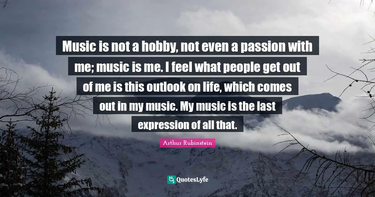 Music is not a hobby, not even a passion with me; music is me. I feel what people get out of me is this outlook on life, which comes out in my music. My music is the last expression of all that.