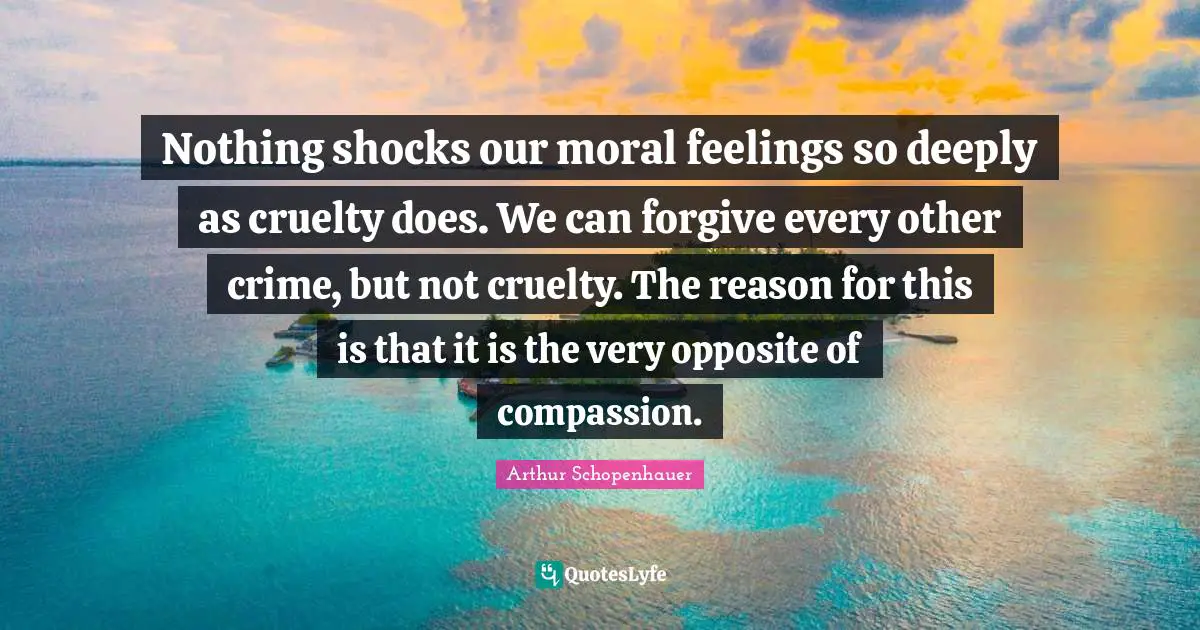 Nothing shocks our moral feelings so deeply as cruelty does. We can forgive every other crime, but not cruelty. The reason for this is that it is the very opposite of compassion.