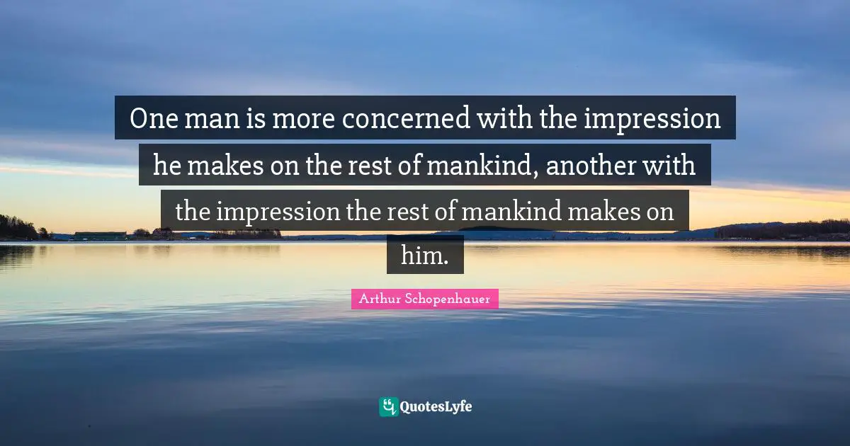 One man is more concerned with the impression he makes on the rest of mankind, another with the impression the rest of mankind makes on him.