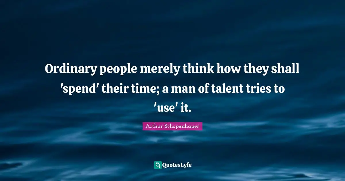 Ordinary people merely think how they shall 'spend' their time; a man of talent tries to 'use' it.