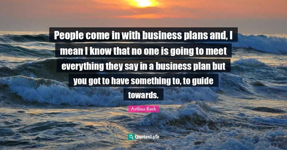 People come in with business plans and, I mean I know that no one is going to meet everything they say in a business plan but you got to have something to, to guide towards.