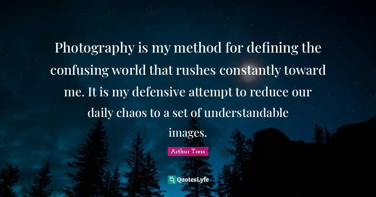 Photography is my method for defining the confusing world that rushes constantly toward me. It is my defensive attempt to reduce our daily chaos to a set of understandable images.