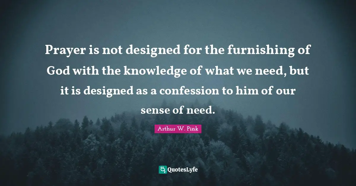 Arthur W. Pink Quotes: "Prayer is not designed for the furnishing of God with the knowledge of what we need, but it is designed as a confession to him of our sense of need."