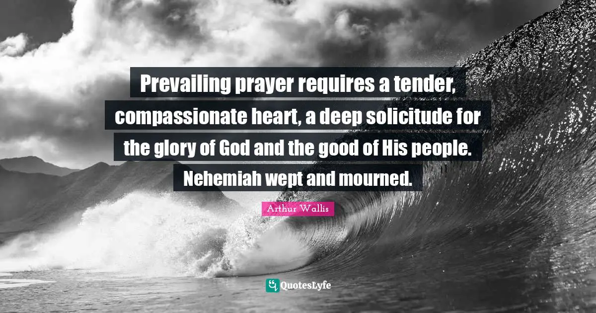 Arthur Wallis Quotes: Prevailing prayer requires a tender, compassionate heart, a deep solicitude for the glory of God and the good of His people. Nehemiah wept and mourned.