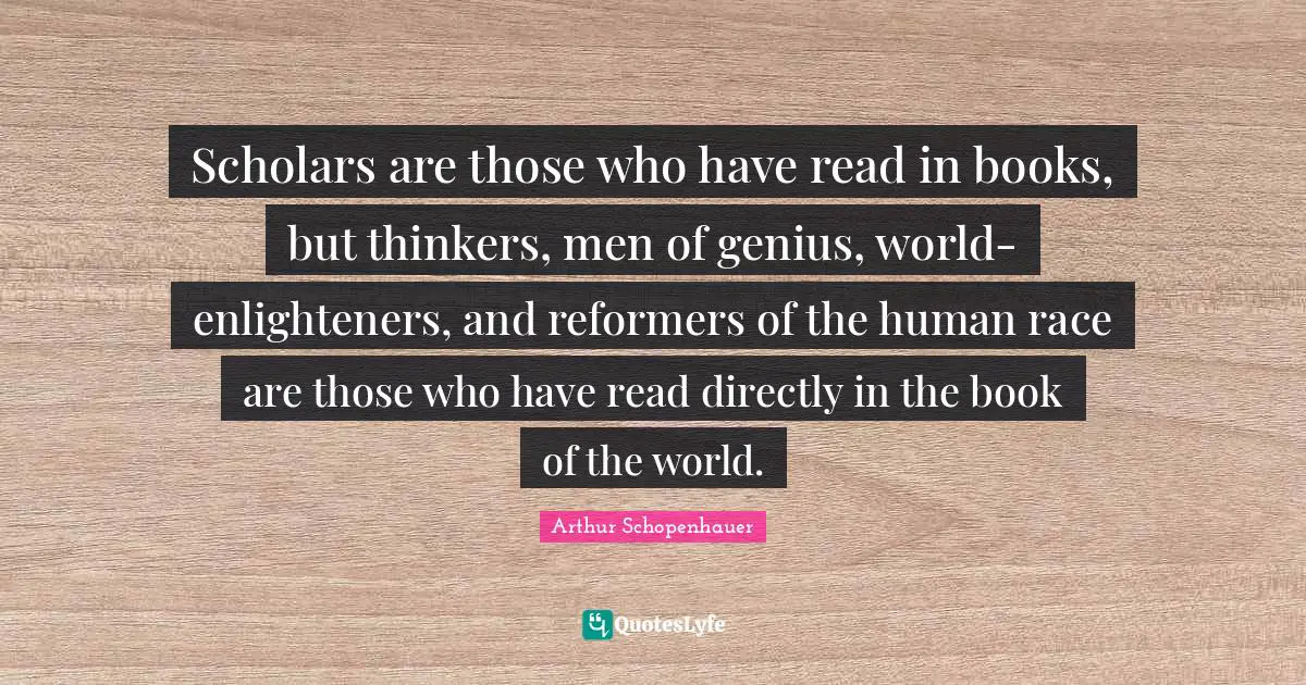 Scholars are those who have read in books, but thinkers, men of genius, world-enlighteners, and reformers of the human race are those who have read directly in the book of the world.