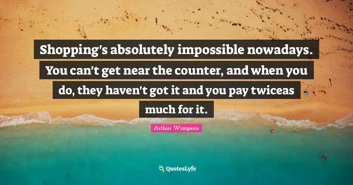 Shopping's absolutely impossible nowadays. You can't get near the counter, and when you do, they haven't got it and you pay twiceas much for it.