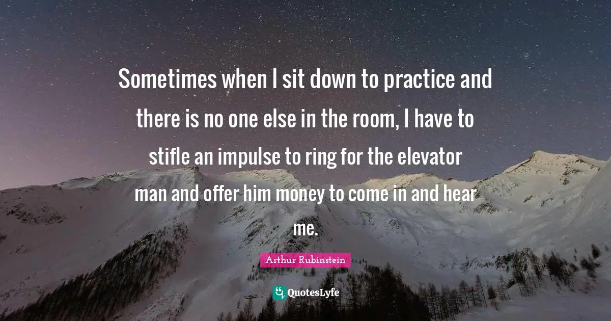 Sometimes when I sit down to practice and there is no one else in the room, I have to stifle an impulse to ring for the elevator man and offer him money to come in and hear me.