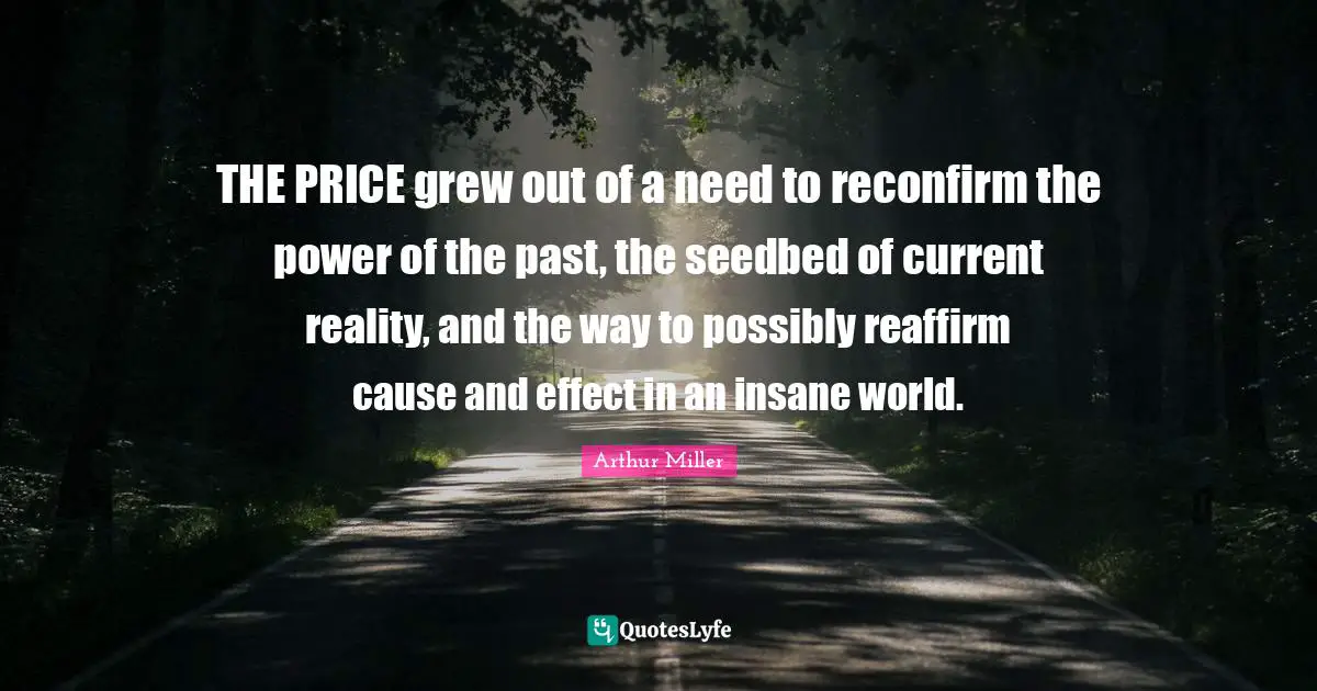 THE PRICE grew out of a need to reconfirm the power of the past, the seedbed of current reality, and the way to possibly reaffirm cause and effect in an insane world.
