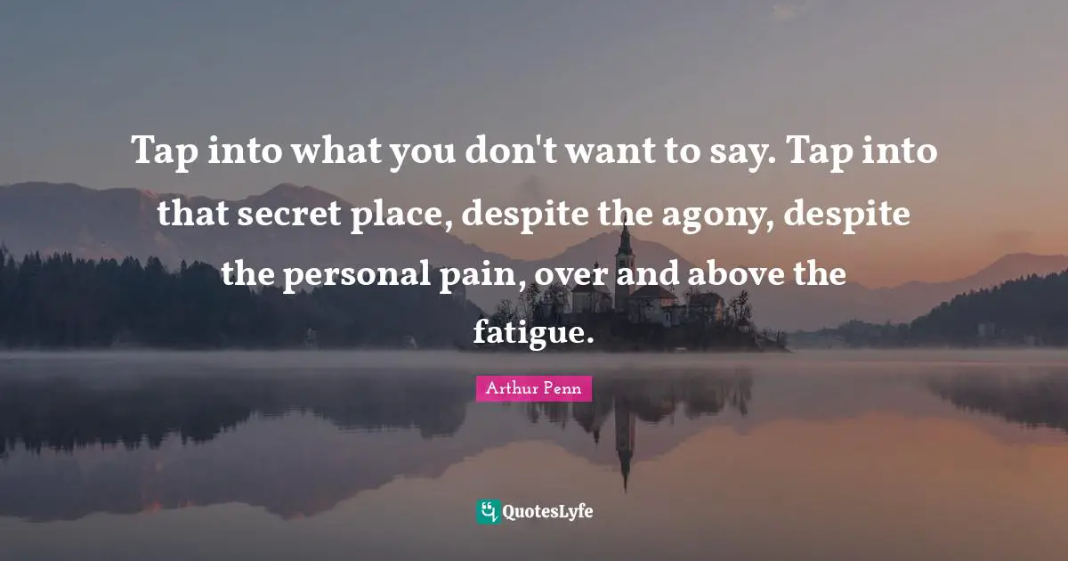 Tap into what you don't want to say. Tap into that secret place, despite the agony, despite the personal pain, over and above the fatigue.