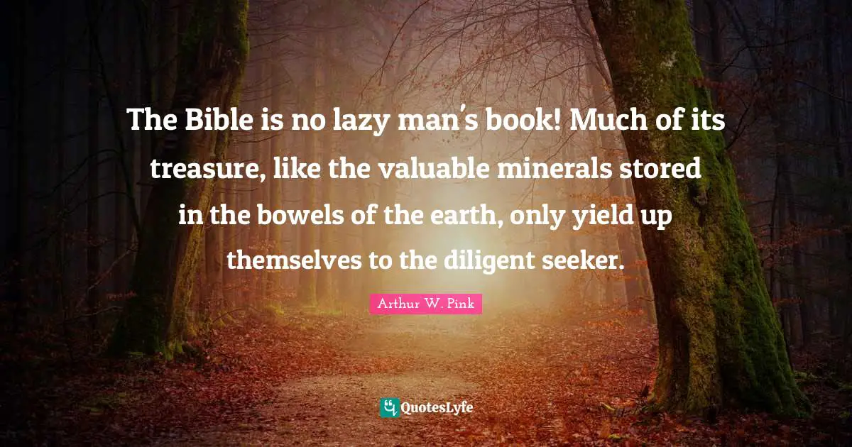 Arthur W. Pink Quotes: The Bible is no lazy man's book! Much of its treasure, like the valuable minerals stored in the bowels of the earth, only yield up themselves to the diligent seeker.
