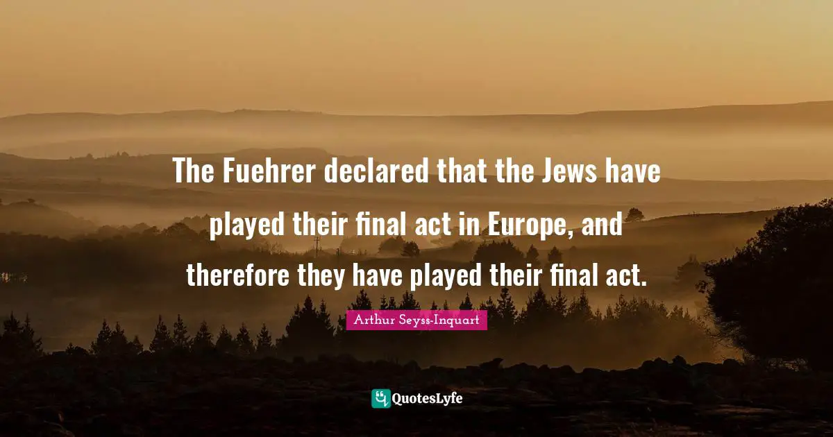The Fuehrer declared that the Jews have played their final act in Europe, and therefore they have played their final act.