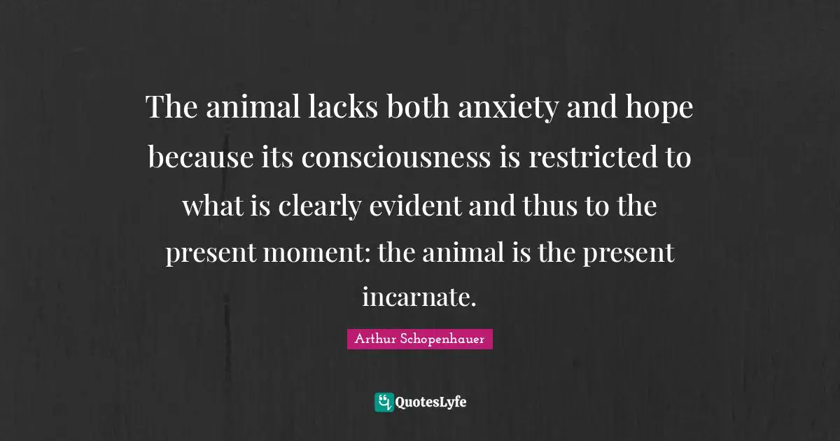 The animal lacks both anxiety and hope because its consciousness is restricted to what is clearly evident and thus to the present moment: the animal is the present incarnate.