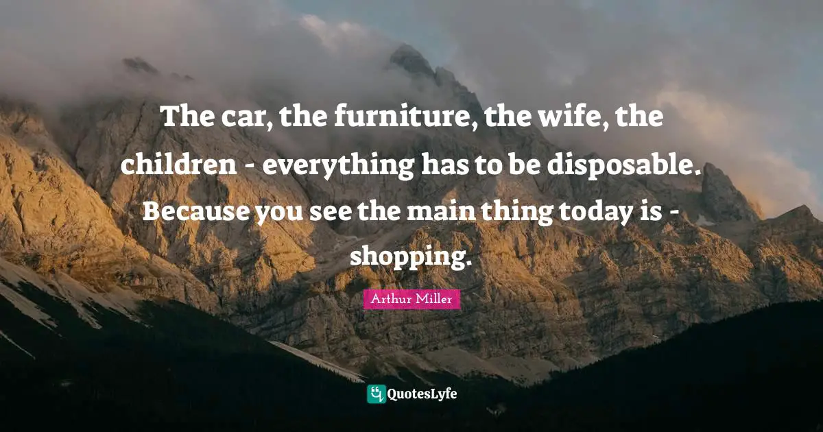 The car, the furniture, the wife, the children - everything has to be disposable. Because you see the main thing today is - shopping.