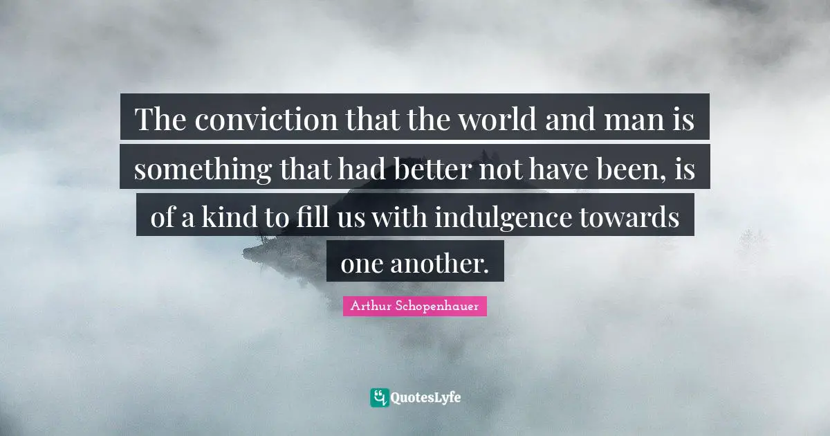 The conviction that the world and man is something that had better not have been, is of a kind to fill us with indulgence towards one another.