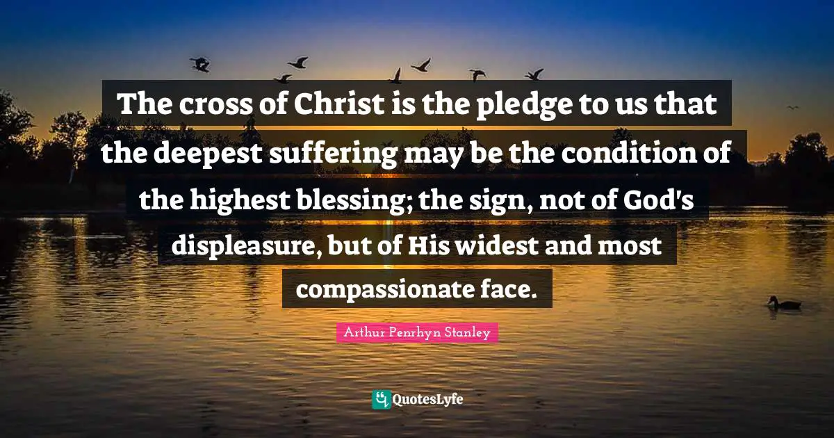 The cross of Christ is the pledge to us that the deepest suffering may be the condition of the highest blessing; the sign, not of God's displeasure, but of His widest and most compassionate face.