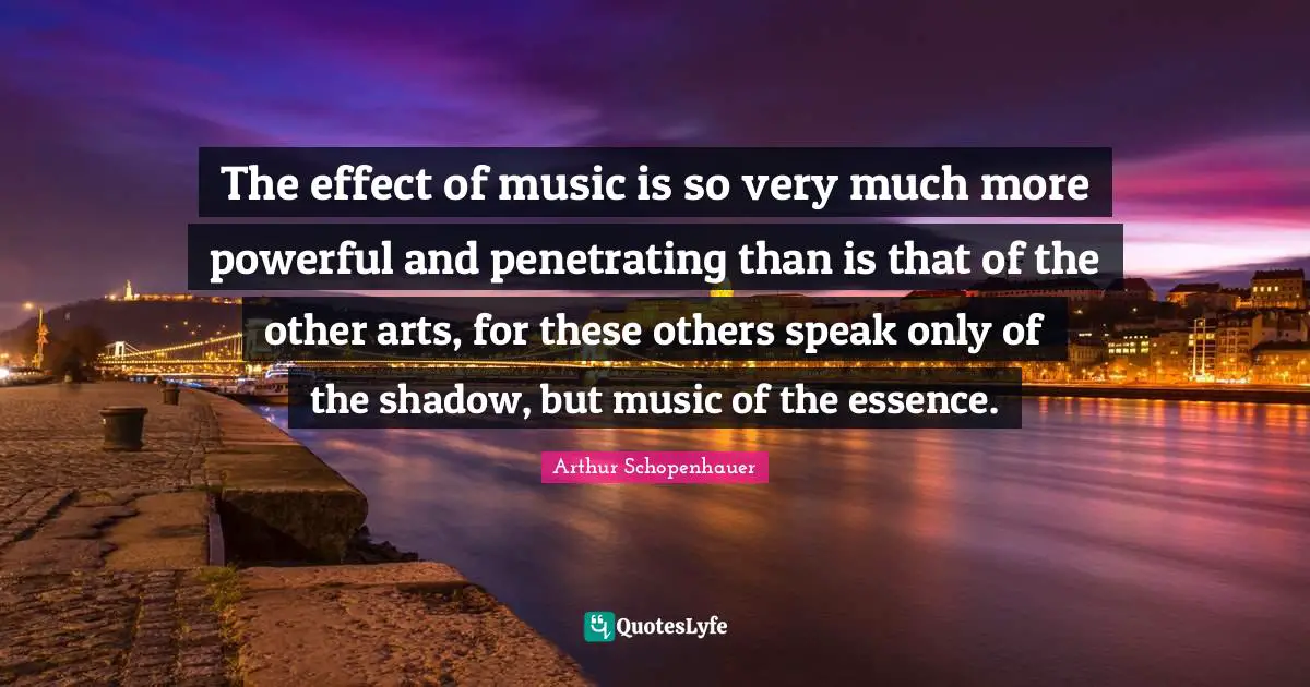 The effect of music is so very much more powerful and penetrating than is that of the other arts, for these others speak only of the shadow, but music of the essence.
