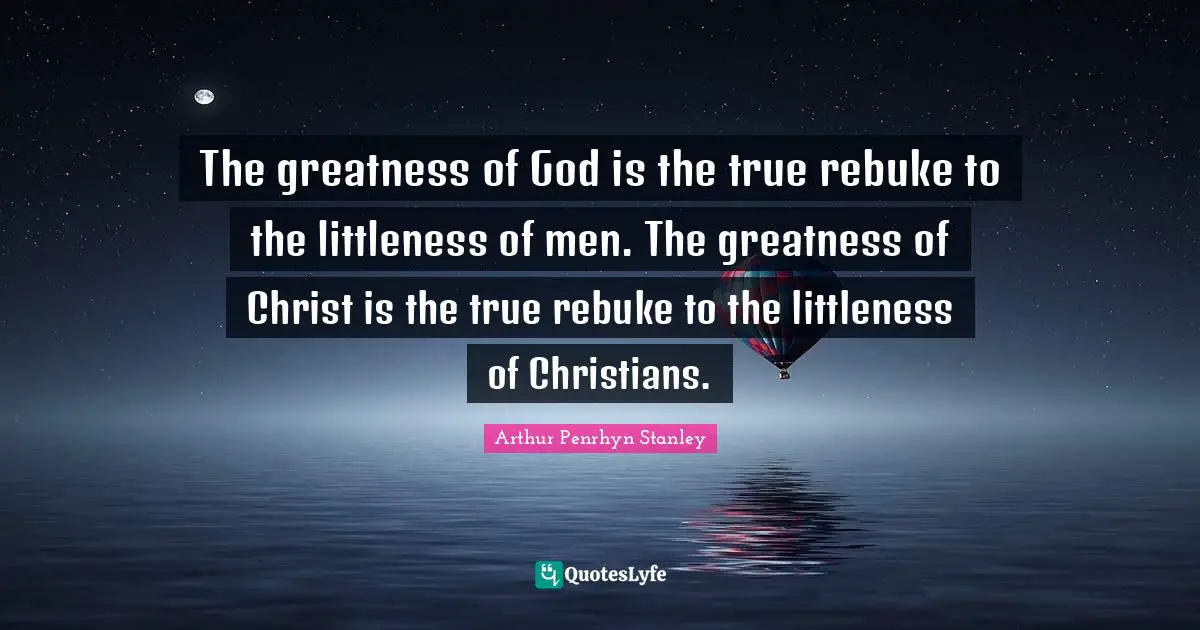 The greatness of God is the true rebuke to the littleness of men. The greatness of Christ is the true rebuke to the littleness of Christians.