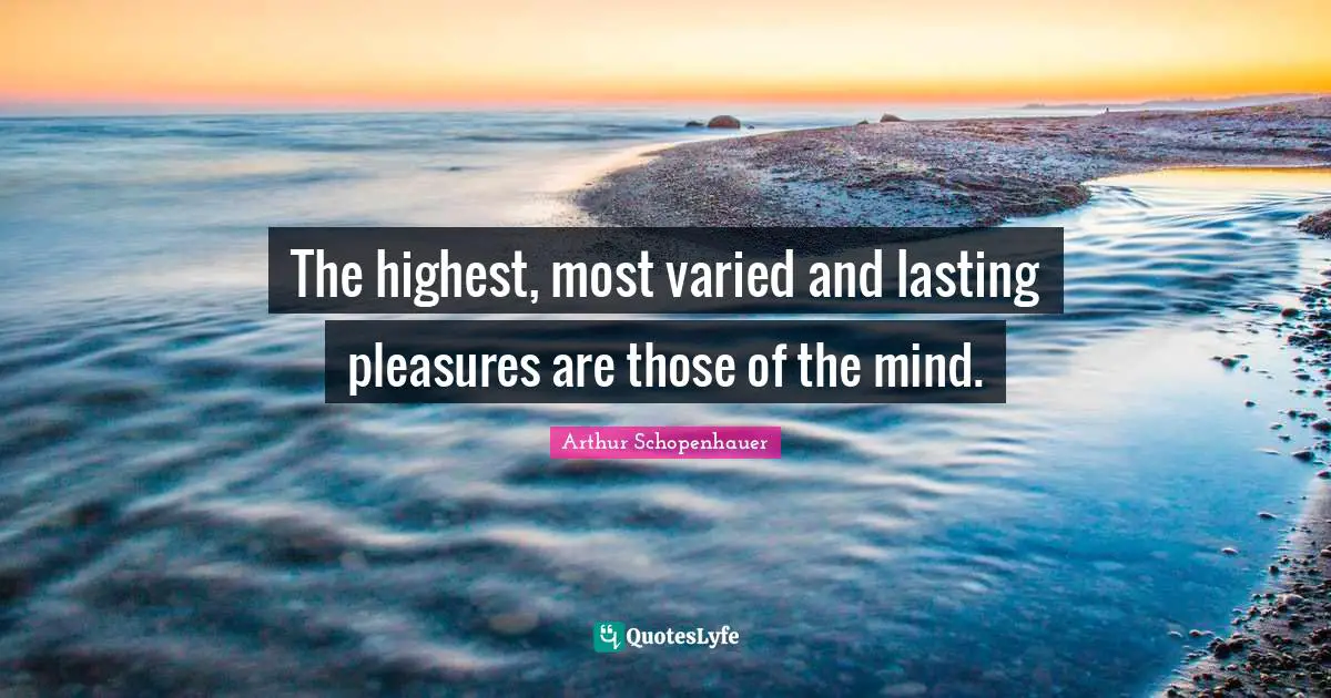 The highest, most varied and lasting pleasures are those of the mind.