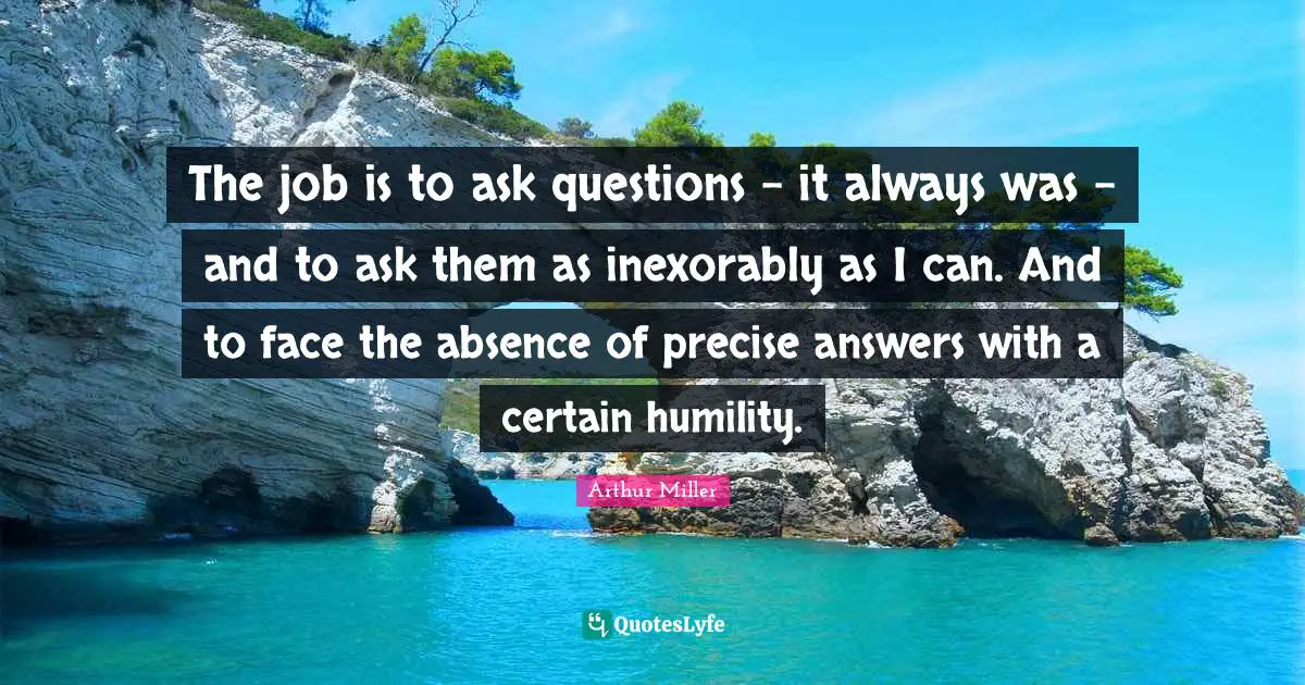 Questions And Answers Quotes: "The job is to ask questions - it always was - and to ask them as inexorably as I can. And to face the absence of precise answers with a certain humility."