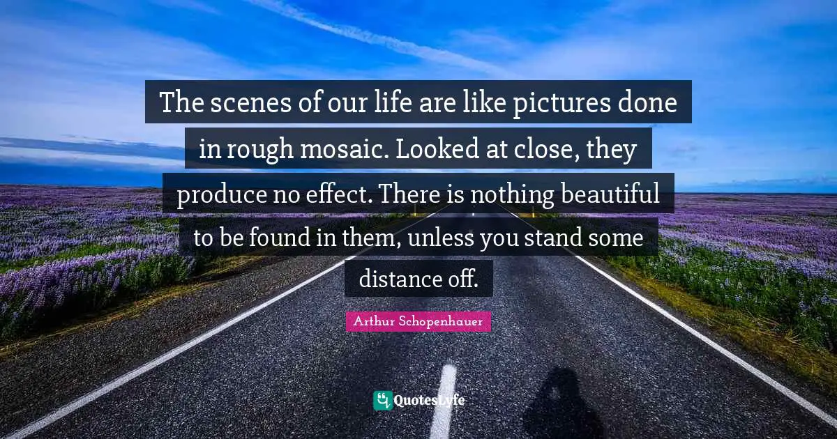 The scenes of our life are like pictures done in rough mosaic. Looked at close, they produce no effect. There is nothing beautiful to be found in them, unless you stand some distance off.