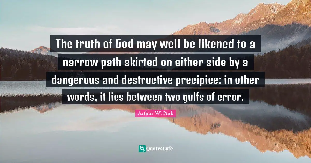 Arthur W. Pink Quotes: The truth of God may well be likened to a narrow path skirted on either side by a dangerous and destructive precipice: in other words, it lies between two gulfs of error.