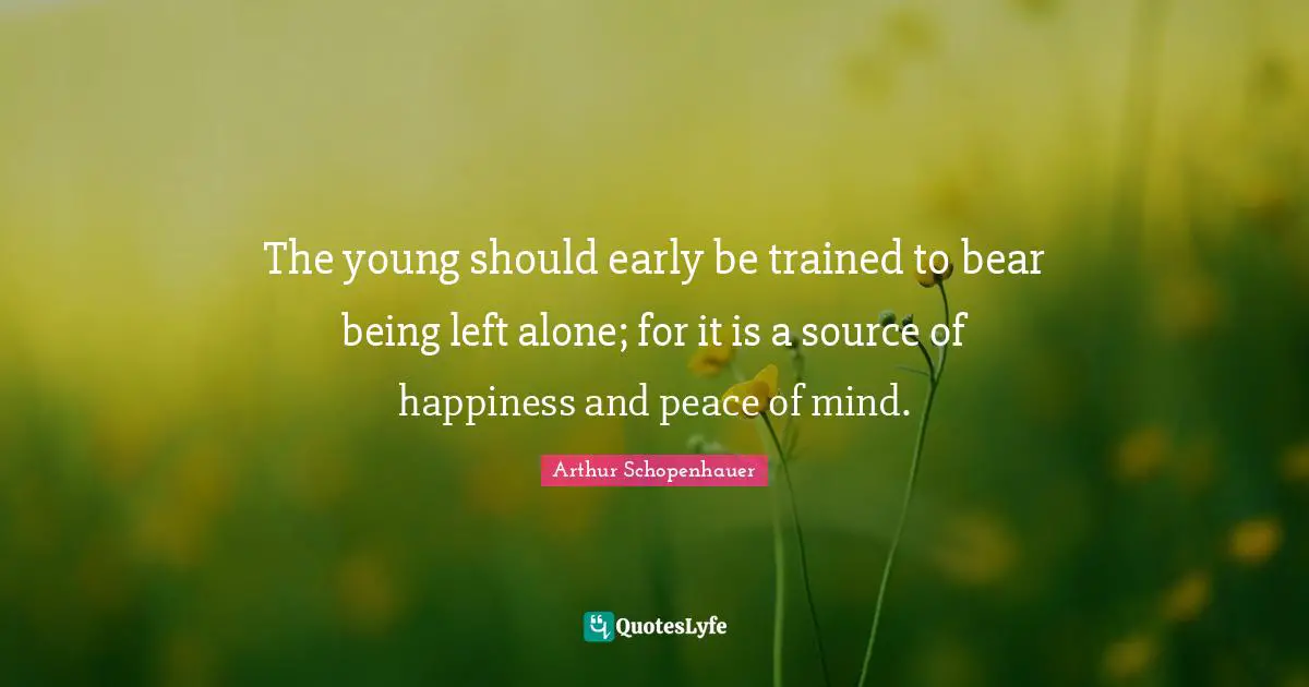 The young should early be trained to bear being left alone; for it is a source of happiness and peace of mind.