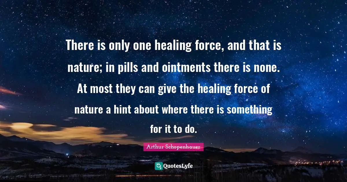 There is only one healing force, and that is nature; in pills and ointments there is none. At most they can give the healing force of nature a hint about where there is something for it to do.