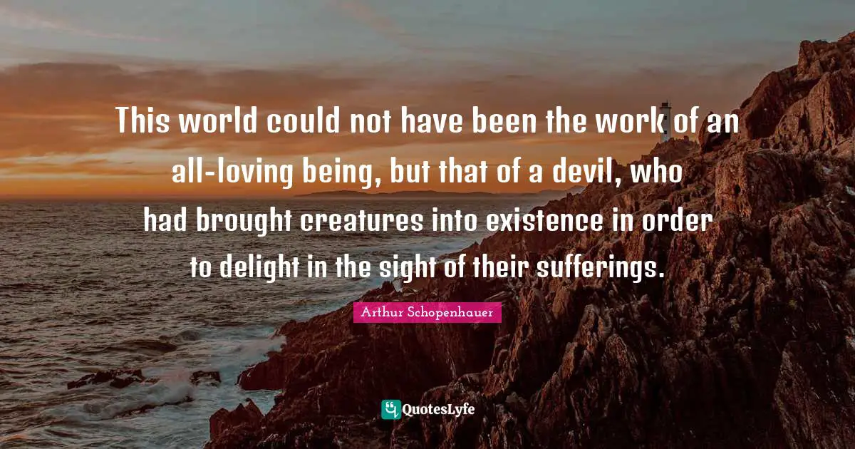 This world could not have been the work of an all-loving being, but that of a devil, who had brought creatures into existence in order to delight in the sight of their sufferings.