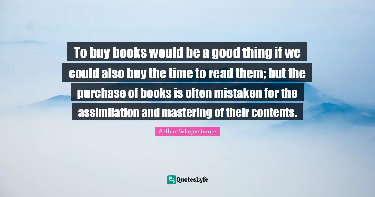 To buy books would be a good thing if we could also buy the time to read them; but the purchase of books is often mistaken for the assimilation and mastering of their contents.