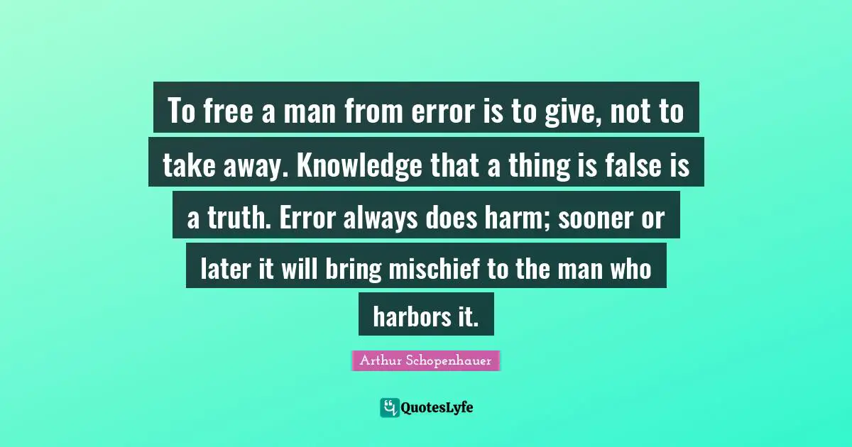 To free a man from error is to give, not to take away. Knowledge that a thing is false is a truth. Error always does harm; sooner or later it will bring mischief to the man who harbors it.