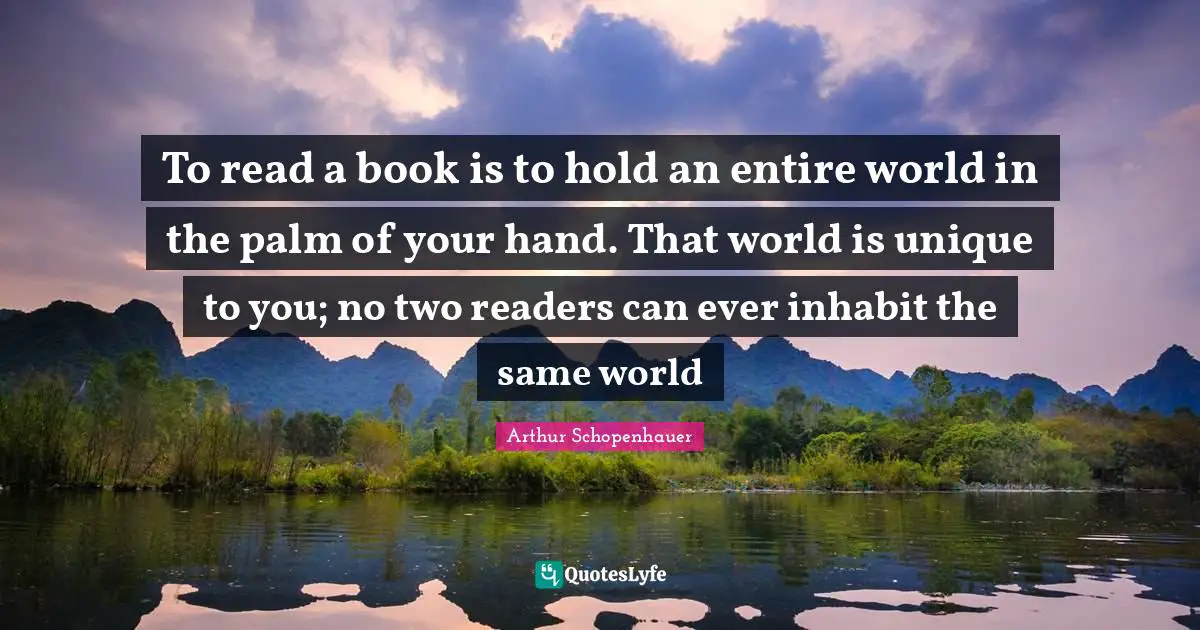 To read a book is to hold an entire world in the palm of your hand. That world is unique to you; no two readers can ever inhabit the same world