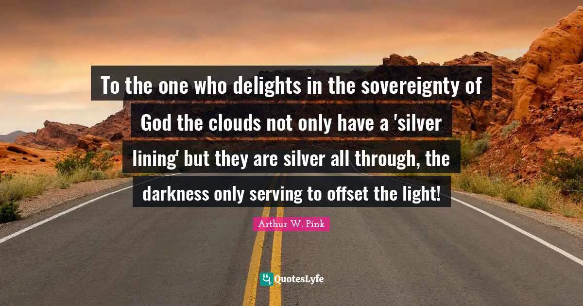 Arthur W. Pink Quotes: "To the one who delights in the sovereignty of God the clouds not only have a 'silver lining' but they are silver all through, the darkness only serving to offset the light!"