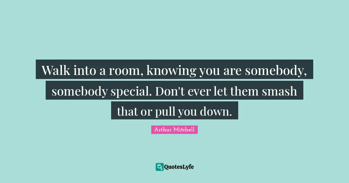 Walk into a room, knowing you are somebody, somebody special. Don't ever let them smash that or pull you down.