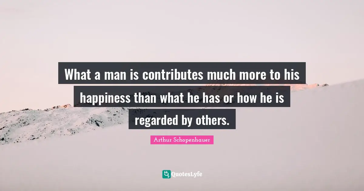 What a man is contributes much more to his happiness than what he has or how he is regarded by others.