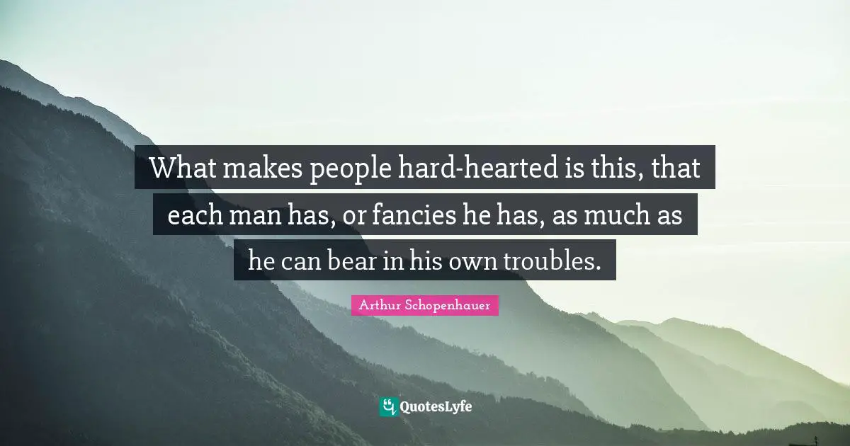 What makes people hard-hearted is this, that each man has, or fancies he has, as much as he can bear in his own troubles.