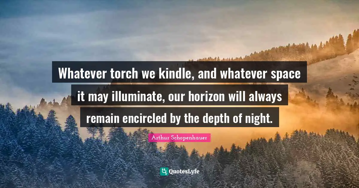 Whatever torch we kindle, and whatever space it may illuminate, our horizon will always remain encircled by the depth of night.
