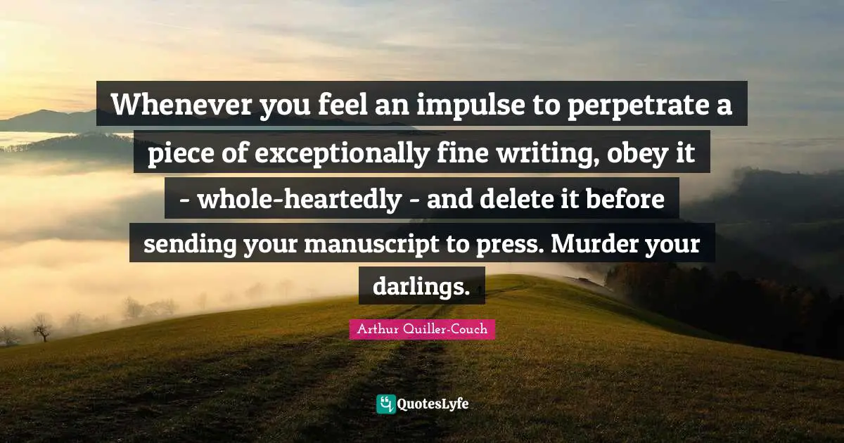 Whenever you feel an impulse to perpetrate a piece of exceptionally fine writing, obey it - whole-heartedly - and delete it before sending your manuscript to press. Murder your darlings.