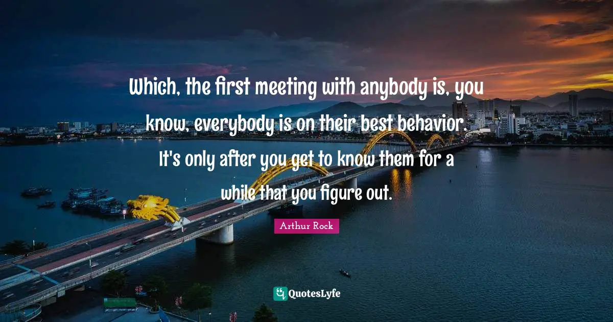 Which, the first meeting with anybody is, you know, everybody is on their best behavior. It's only after you get to know them for a while that you figure out.