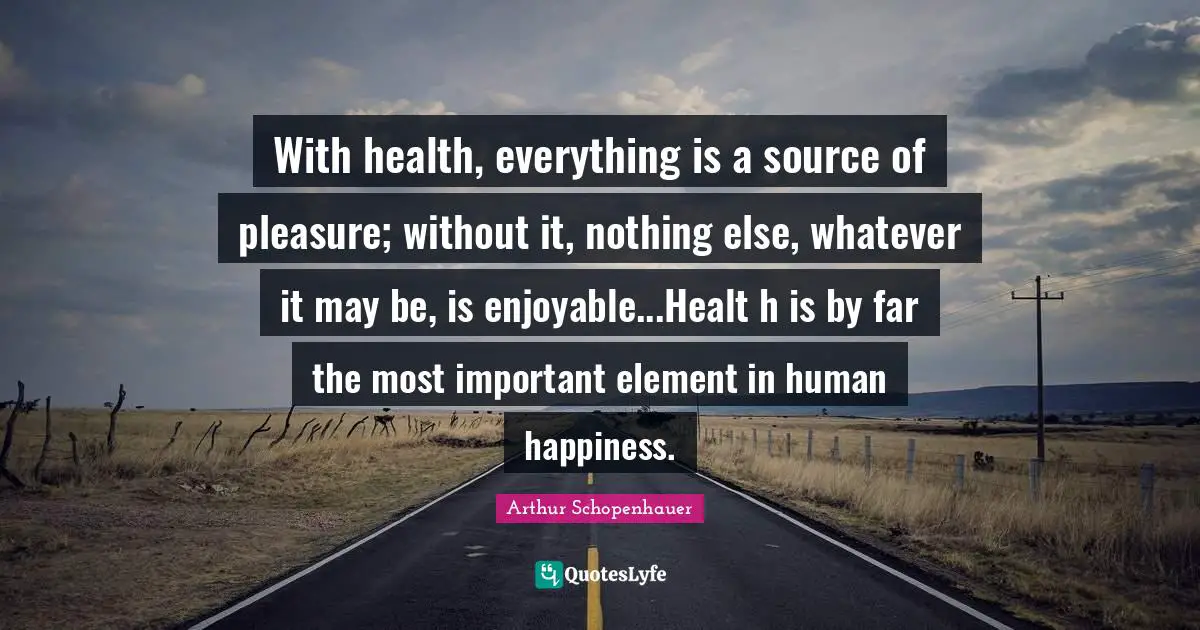 With health, everything is a source of pleasure; without it, nothing else, whatever it may be, is enjoyable...Healt h is by far the most important element in human happiness.