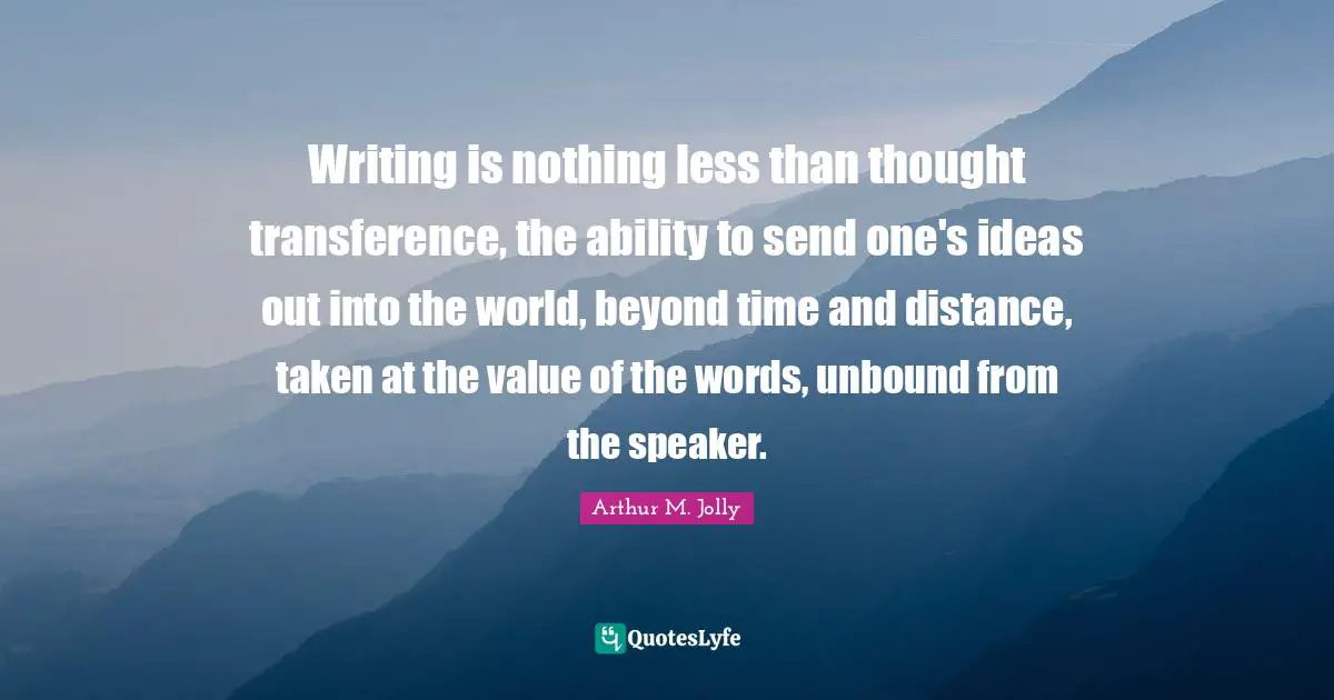 Writing is nothing less than thought transference, the ability to send one's ideas out into the world, beyond time and distance, taken at the value of the words, unbound from the speaker.