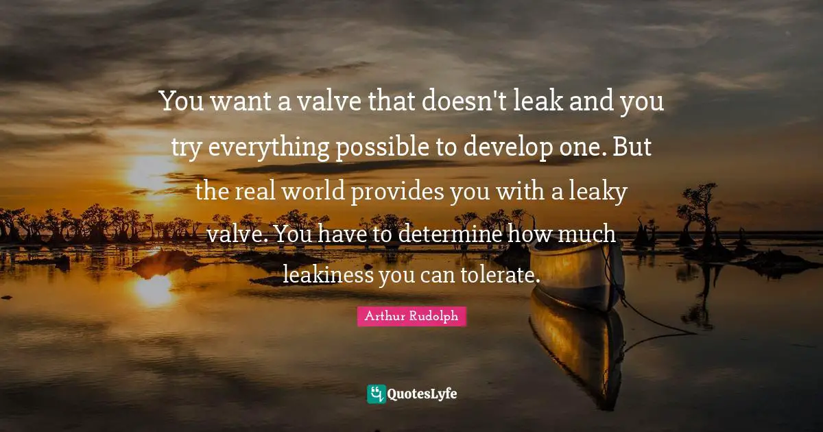 You want a valve that doesn't leak and you try everything possible to develop one. But the real world provides you with a leaky valve. You have to determine how much leakiness you can tolerate.