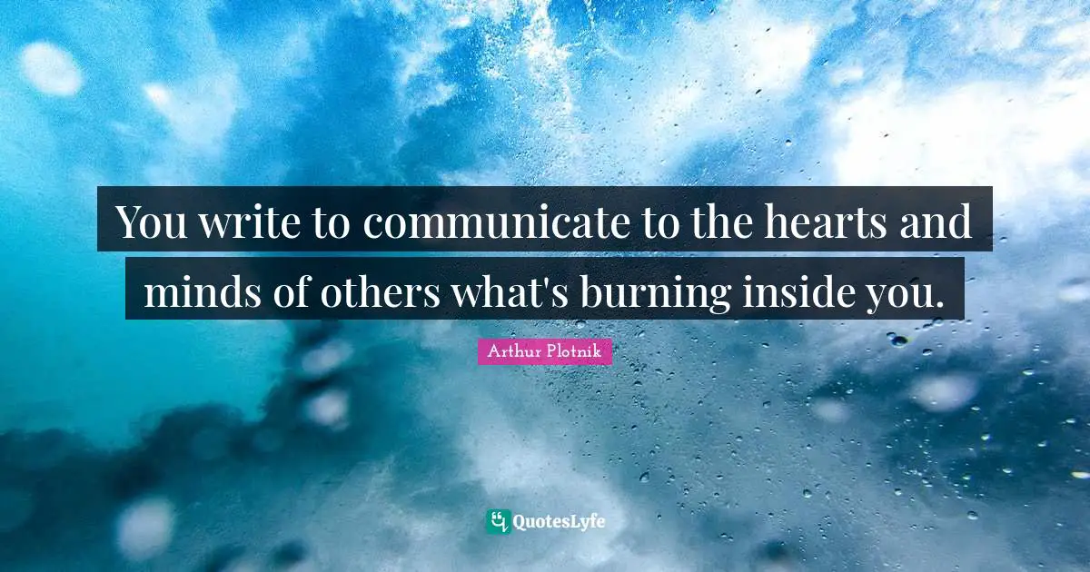 You write to communicate to the hearts and minds of others what's burning inside you.