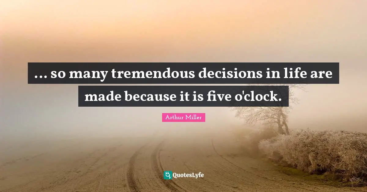 ... so many tremendous decisions in life are made because it is five o'clock.