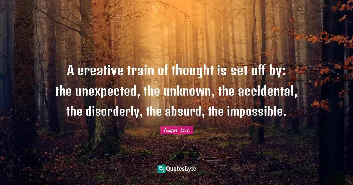 A creative train of thought is set off by: the unexpected, the unknown, the accidental, the disorderly, the absurd, the impossible.