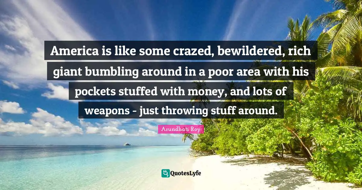 America is like some crazed, bewildered, rich giant bumbling around in a poor area with his pockets stuffed with money, and lots of weapons - just throwing stuff around.