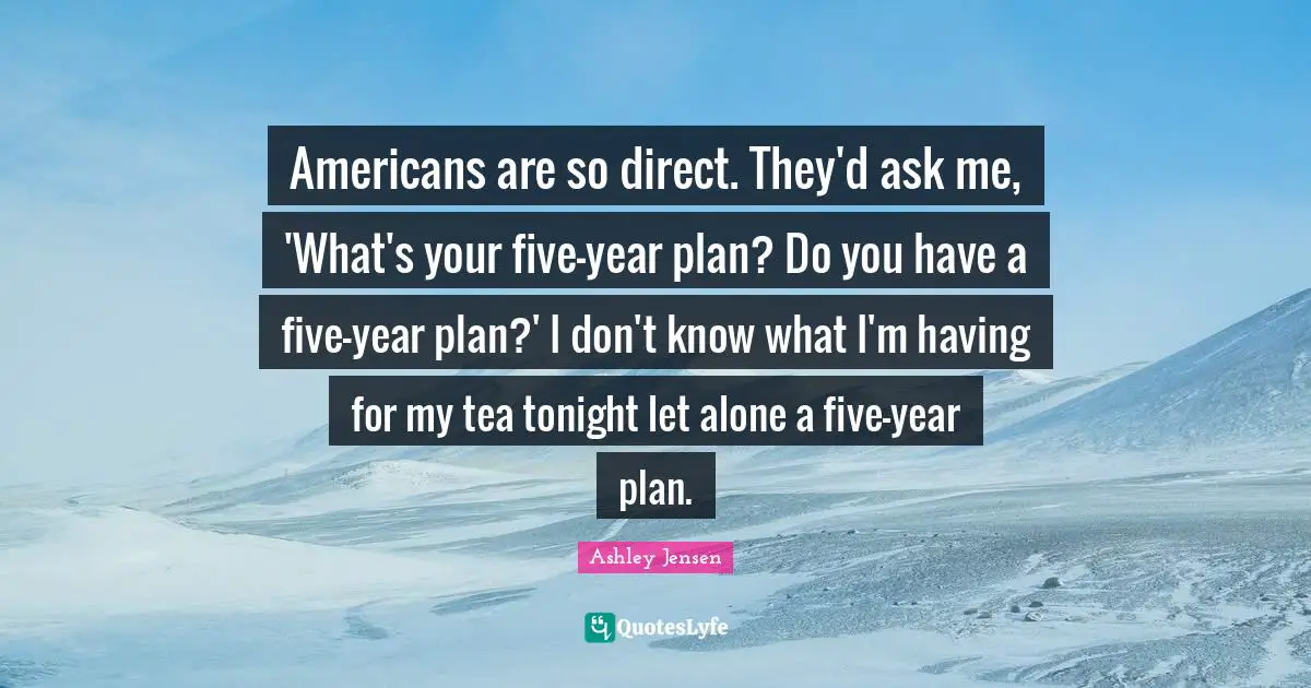 Americans are so direct. They'd ask me, 'What's your five-year plan? Do you have a five-year plan?' I don't know what I'm having for my tea tonight let alone a five-year plan.