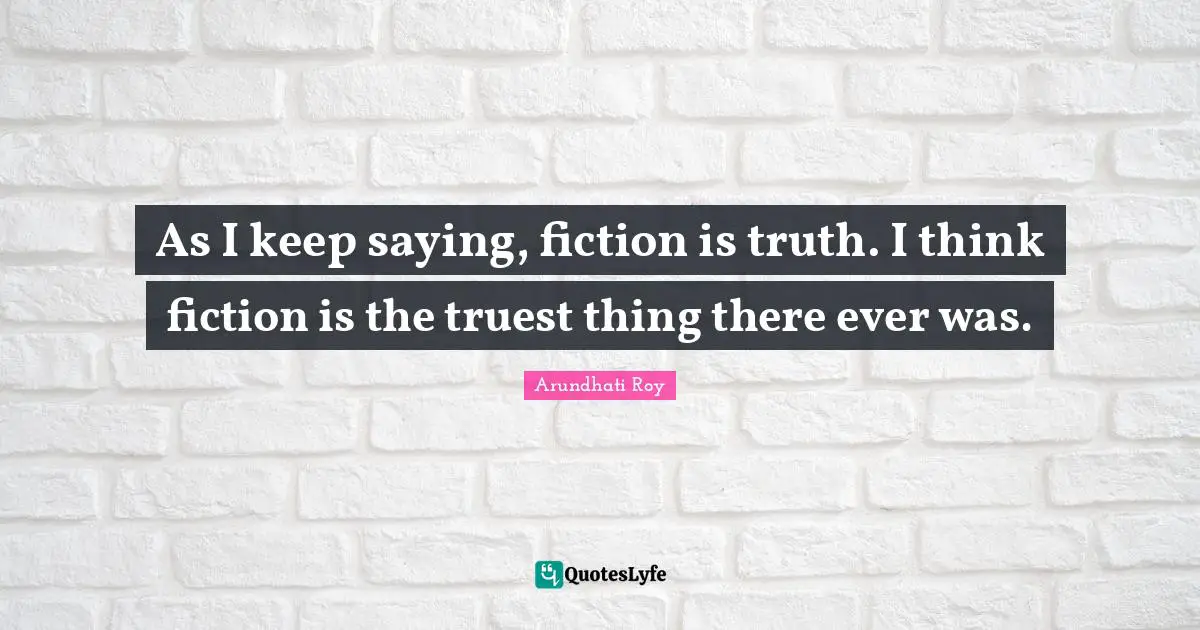 As I keep saying, fiction is truth. I think fiction is the truest thing there ever was.