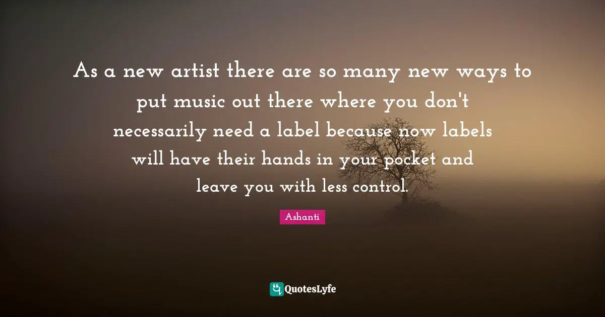 As a new artist there are so many new ways to put music out there where you don't necessarily need a label because now labels will have their hands in your pocket and leave you with less control.