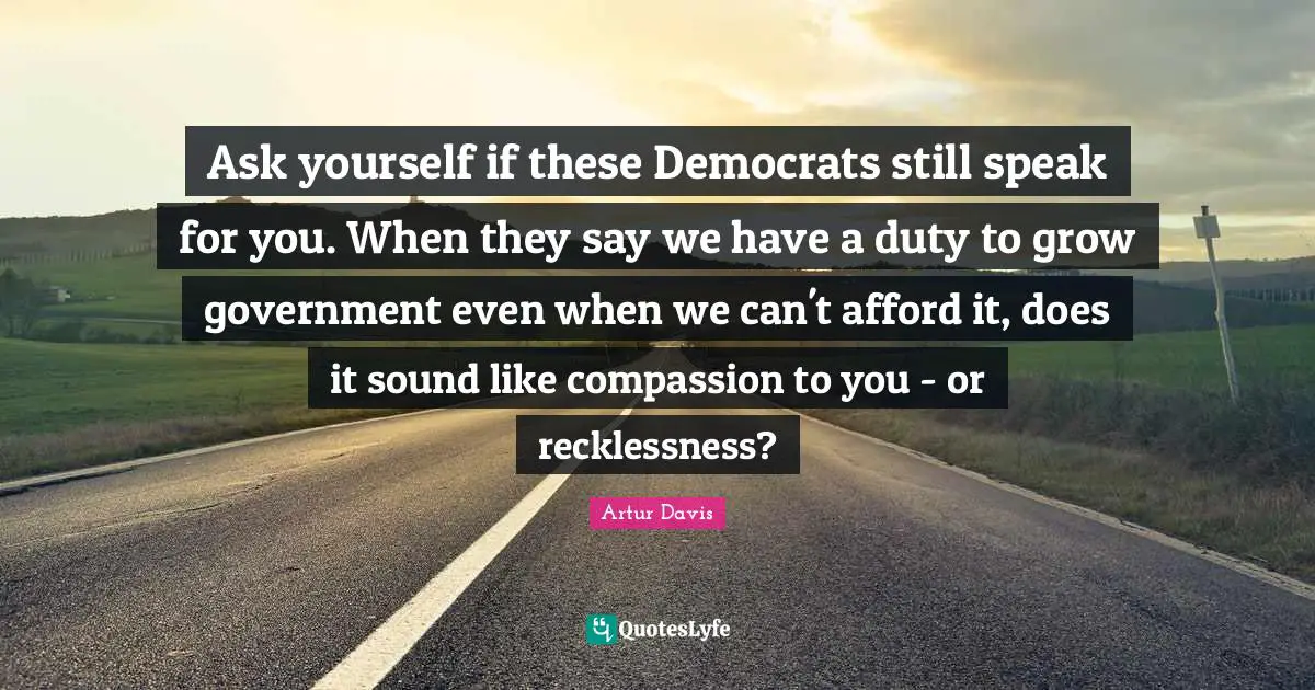 Ask yourself if these Democrats still speak for you. When they say we have a duty to grow government even when we can't afford it, does it sound like compassion to you - or recklessness?