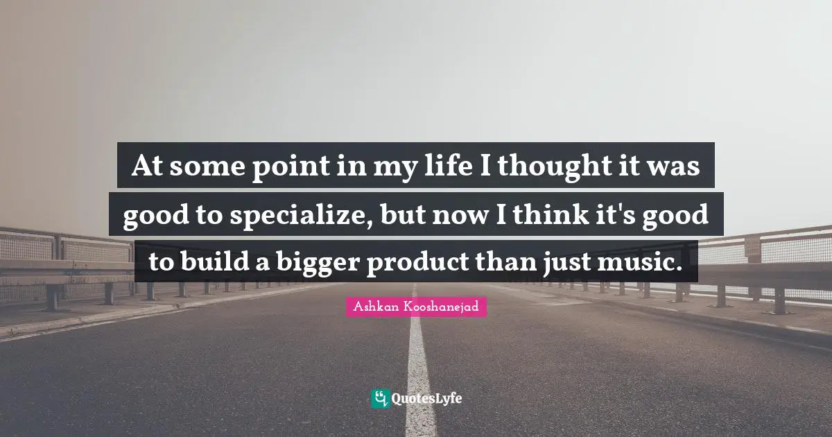 At some point in my life I thought it was good to specialize, but now I think it's good to build a bigger product than just music.